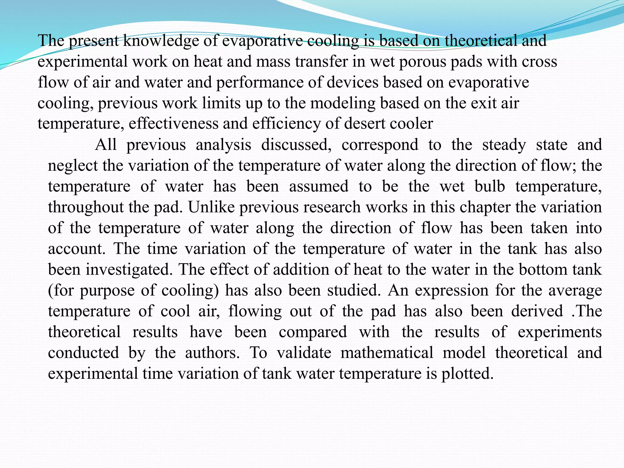 The present knowledge of evaporative cooling is based on theoretical and
experimental work on heat and mass transfer in wet porous pads with cross
flow of air and water and performance of devices based on evaporative
cooling, previous work limits up to the modeling based on the exit air
temperature, effectiveness and efficiency of desert cooler
All previous analysis discussed, correspond to the steady state and
neglect the variation of the temperature of water along the direction of flow; the
temperature of water has been assumed to be the wet bulb temperature,
throughout the pad. Unlike previous research works in this chapter the variation
of the temperature of water along the direction of flow has been taken into
account. The time variation of the temperature of water in the tank has also
been investigated. The effect of addition of heat to the water in the bottom tank
(for purpose of cooling) has also been studied. An expression for the average
temperature of cool air, flowing out of the pad has also been derived .The
theoretical results have been compared with the results of experiments
conducted by the authors. To validate mathematical model theoretical and
experimental time variation of tank water temperature is plotted.
 