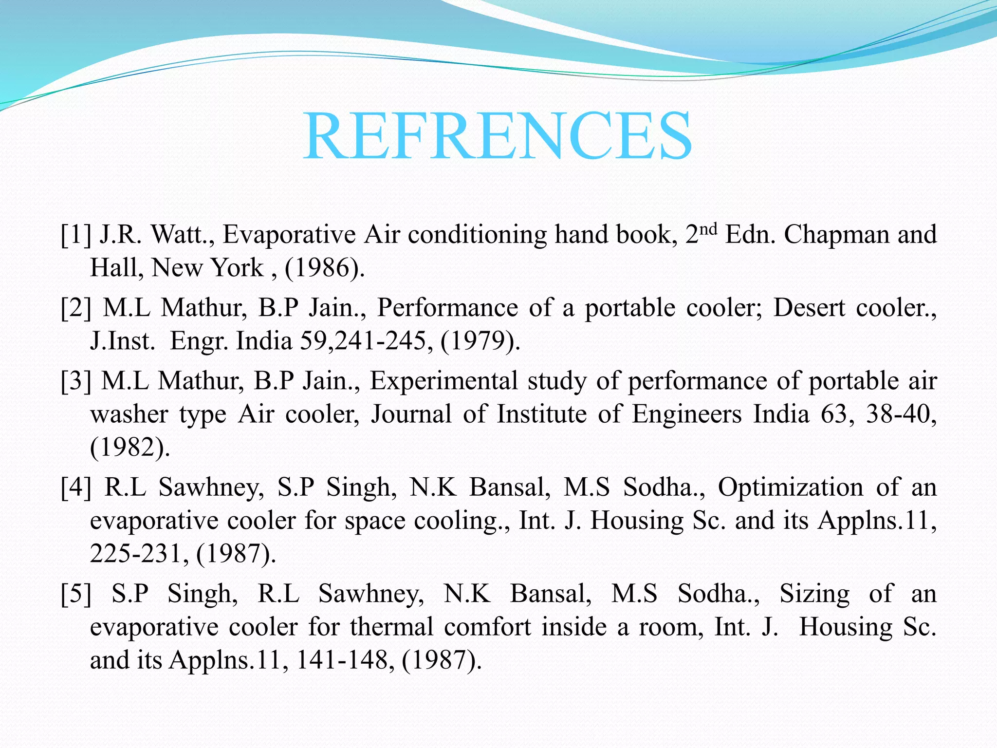 REFRENCES
[1] J.R. Watt., Evaporative Air conditioning hand book, 2nd Edn. Chapman and
Hall, New York , (1986).
[2] M.L Mathur, B.P Jain., Performance of a portable cooler; Desert cooler.,
J.Inst. Engr. India 59,241-245, (1979).
[3] M.L Mathur, B.P Jain., Experimental study of performance of portable air
washer type Air cooler, Journal of Institute of Engineers India 63, 38-40,
(1982).
[4] R.L Sawhney, S.P Singh, N.K Bansal, M.S Sodha., Optimization of an
evaporative cooler for space cooling., Int. J. Housing Sc. and its Applns.11,
225-231, (1987).
[5] S.P Singh, R.L Sawhney, N.K Bansal, M.S Sodha., Sizing of an
evaporative cooler for thermal comfort inside a room, Int. J. Housing Sc.
and its Applns.11, 141-148, (1987).
 