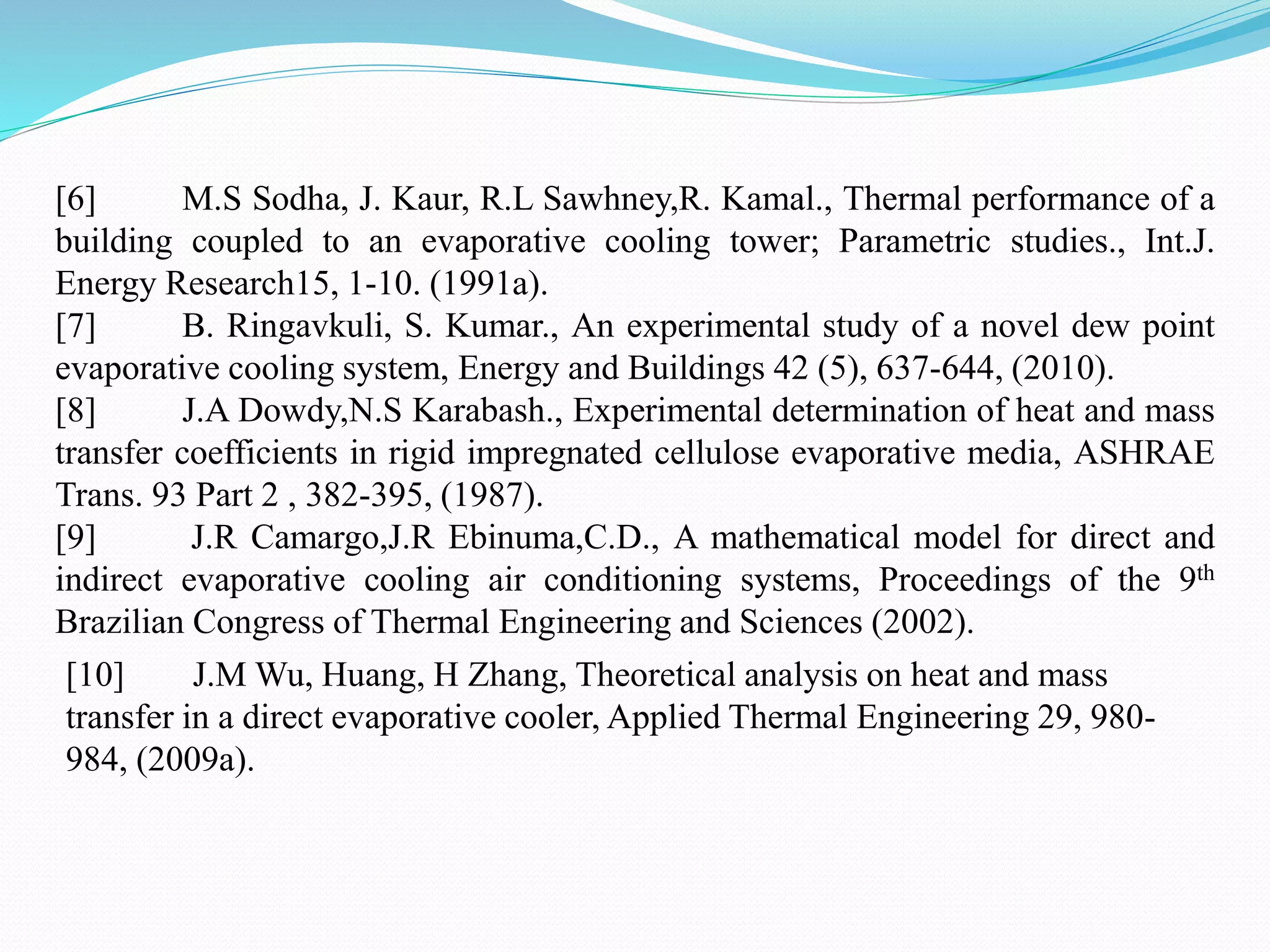 [6] M.S Sodha, J. Kaur, R.L Sawhney,R. Kamal., Thermal performance of a
building coupled to an evaporative cooling tower; Parametric studies., Int.J.
Energy Research15, 1-10. (1991a).
[7] B. Ringavkuli, S. Kumar., An experimental study of a novel dew point
evaporative cooling system, Energy and Buildings 42 (5), 637-644, (2010).
[8] J.A Dowdy,N.S Karabash., Experimental determination of heat and mass
transfer coefficients in rigid impregnated cellulose evaporative media, ASHRAE
Trans. 93 Part 2 , 382-395, (1987).
[9] J.R Camargo,J.R Ebinuma,C.D., A mathematical model for direct and
indirect evaporative cooling air conditioning systems, Proceedings of the 9th
Brazilian Congress of Thermal Engineering and Sciences (2002).
[10] J.M Wu, Huang, H Zhang, Theoretical analysis on heat and mass
transfer in a direct evaporative cooler, Applied Thermal Engineering 29, 980-
984, (2009a).
 