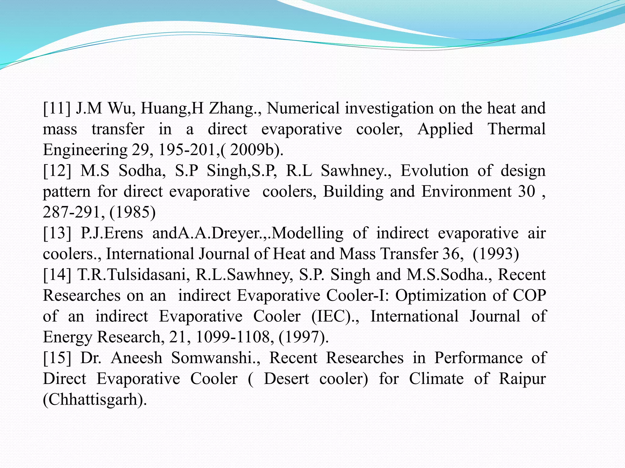 [11] J.M Wu, Huang,H Zhang., Numerical investigation on the heat and
mass transfer in a direct evaporative cooler, Applied Thermal
Engineering 29, 195-201,( 2009b).
[12] M.S Sodha, S.P Singh,S.P, R.L Sawhney., Evolution of design
pattern for direct evaporative coolers, Building and Environment 30 ,
287-291, (1985)
[13] P.J.Erens andA.A.Dreyer.,.Modelling of indirect evaporative air
coolers., International Journal of Heat and Mass Transfer 36, (1993)
[14] T.R.Tulsidasani, R.L.Sawhney, S.P. Singh and M.S.Sodha., Recent
Researches on an indirect Evaporative Cooler-I: Optimization of COP
of an indirect Evaporative Cooler (IEC)., International Journal of
Energy Research, 21, 1099-1108, (1997).
[15] Dr. Aneesh Somwanshi., Recent Researches in Performance of
Direct Evaporative Cooler ( Desert cooler) for Climate of Raipur
(Chhattisgarh).
 