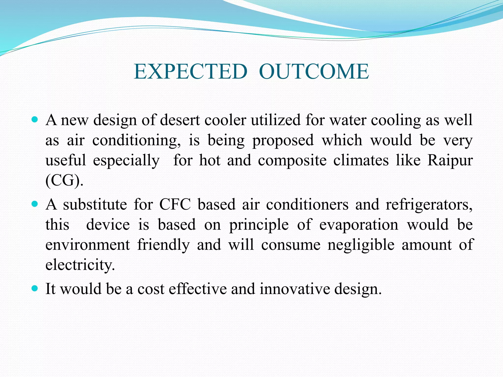 EXPECTED OUTCOME
 A new design of desert cooler utilized for water cooling as well
as air conditioning, is being proposed which would be very
useful especially for hot and composite climates like Raipur
(CG).
 A substitute for CFC based air conditioners and refrigerators,
this device is based on principle of evaporation would be
environment friendly and will consume negligible amount of
electricity.
 It would be a cost effective and innovative design.
 
