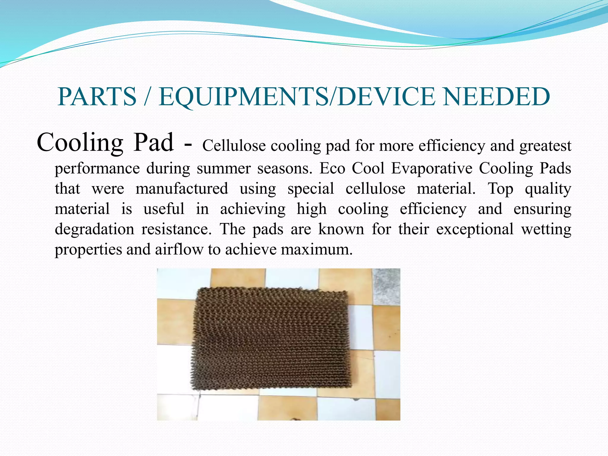 PARTS / EQUIPMENTS/DEVICE NEEDED
Cooling Pad - Cellulose cooling pad for more efficiency and greatest
performance during summer seasons. Eco Cool Evaporative Cooling Pads
that were manufactured using special cellulose material. Top quality
material is useful in achieving high cooling efficiency and ensuring
degradation resistance. The pads are known for their exceptional wetting
properties and airflow to achieve maximum.
 