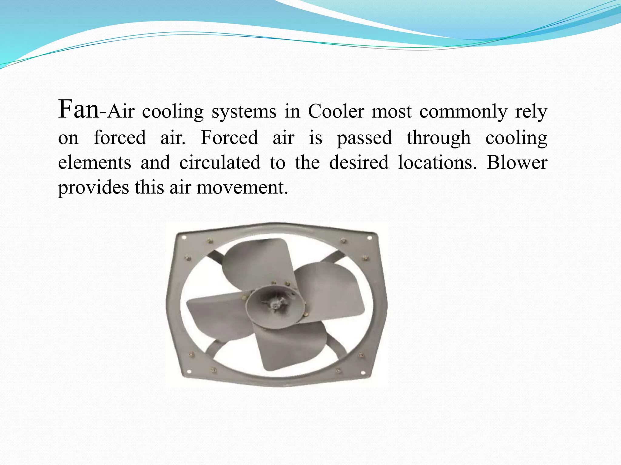 Fan-Air cooling systems in Cooler most commonly rely
on forced air. Forced air is passed through cooling
elements and circulated to the desired locations. Blower
provides this air movement.
 