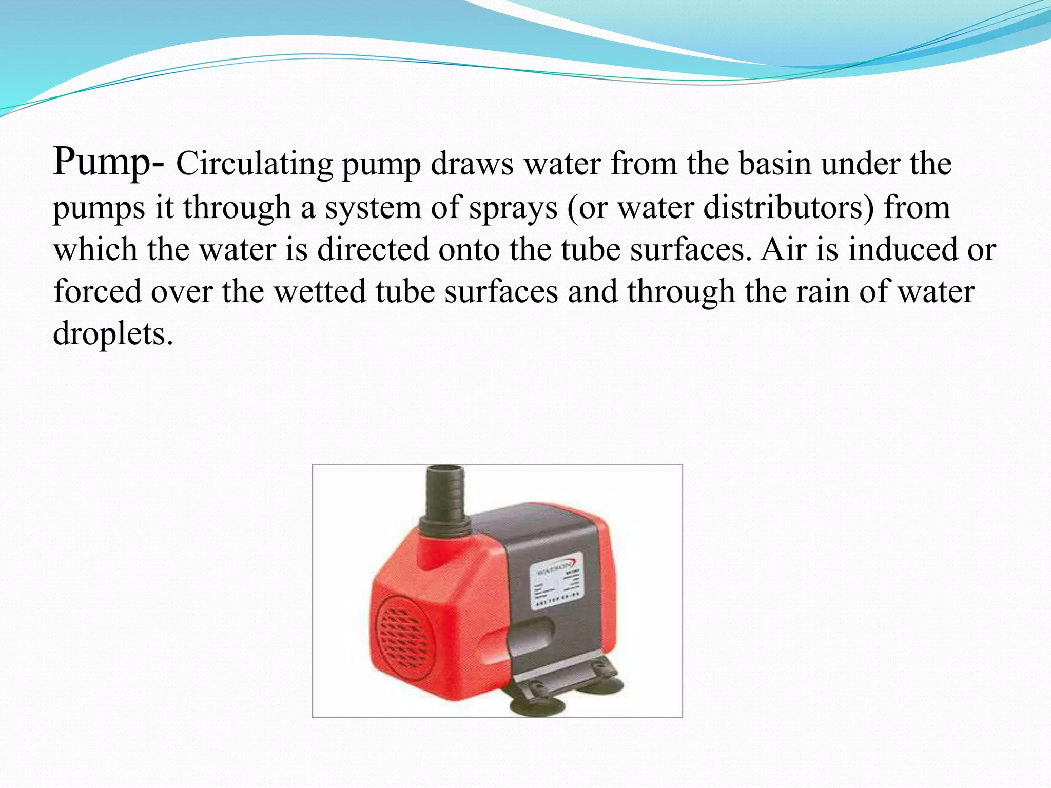 Pump- Circulating pump draws water from the basin under the
pumps it through a system of sprays (or water distributors) from
which the water is directed onto the tube surfaces. Air is induced or
forced over the wetted tube surfaces and through the rain of water
droplets.
 