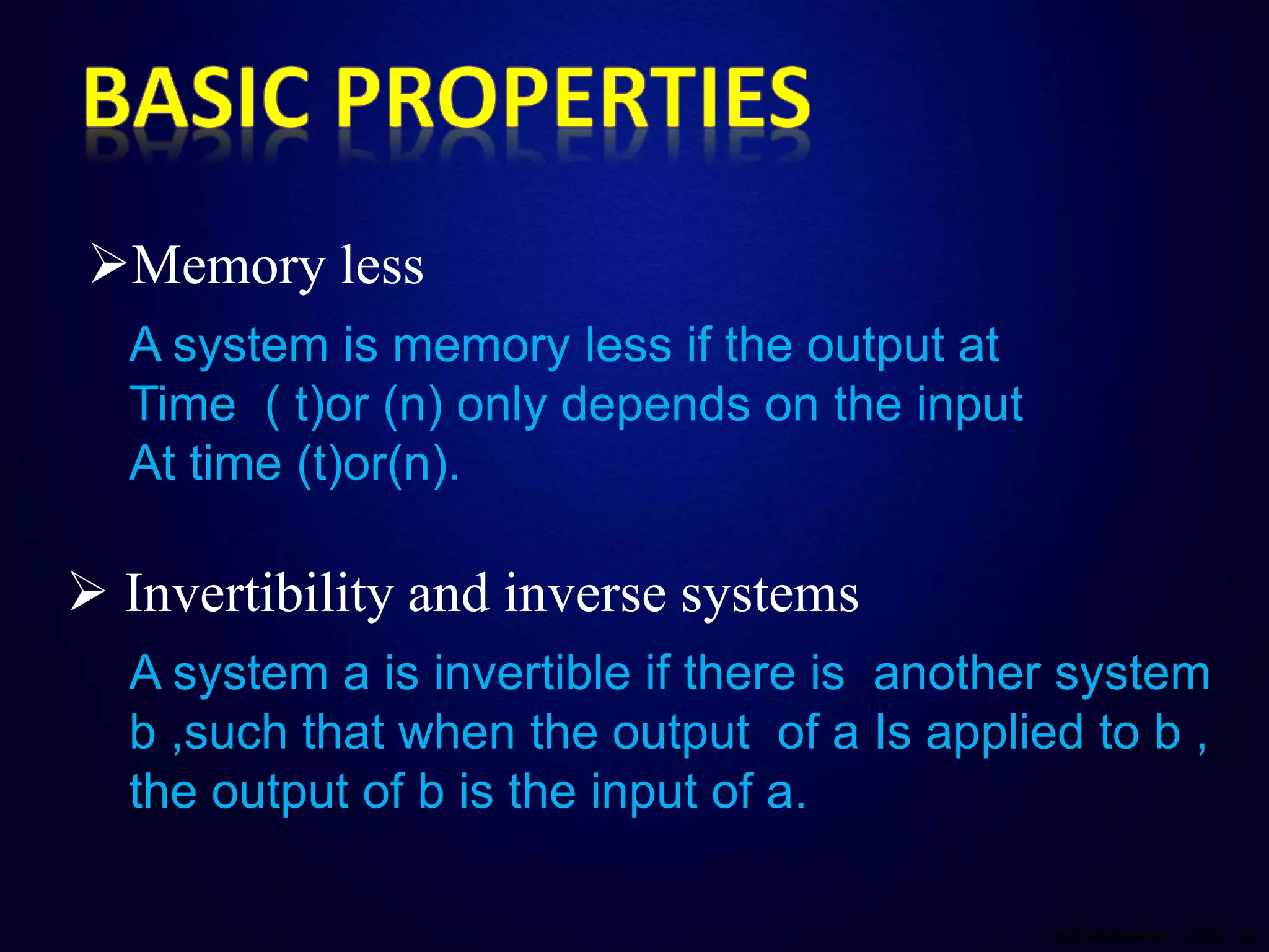 Memory less
A system is memory less if the output at
Time ( t)or (n) only depends on the input
At time (t)or(n).
 Invertibility and inverse systems
A system a is invertible if there is another system
b ,such that when the output of a Is applied to b ,
the output of b is the input of a.
 