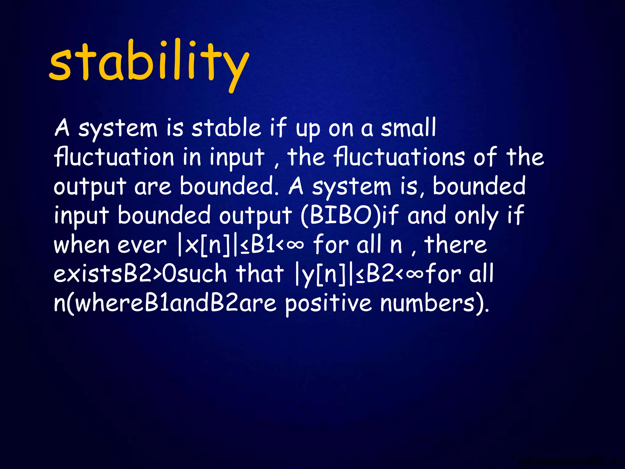 stability
A system is stable if up on a small
ﬂuctuation in input , the ﬂuctuations of the
output are bounded. A system is, bounded
input bounded output (BIBO)if and only if
when ever |x[n]|≤B1<∞ for all n , there
existsB2>0such that |y[n]|≤B2<∞for all
n(whereB1andB2are positive numbers).
 