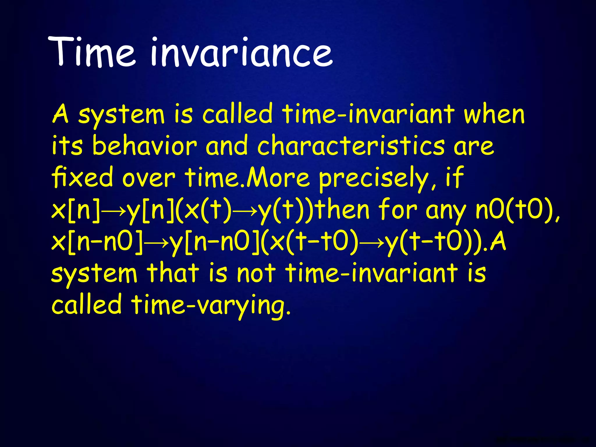 Time invariance
A system is called time-invariant when
its behavior and characteristics are
ﬁxed over time.More precisely, if
x[n]→y[n](x(t)→y(t))then for any n0(t0),
x[n−n0]→y[n−n0](x(t−t0)→y(t−t0)).A
system that is not time-invariant is
called time-varying.
 