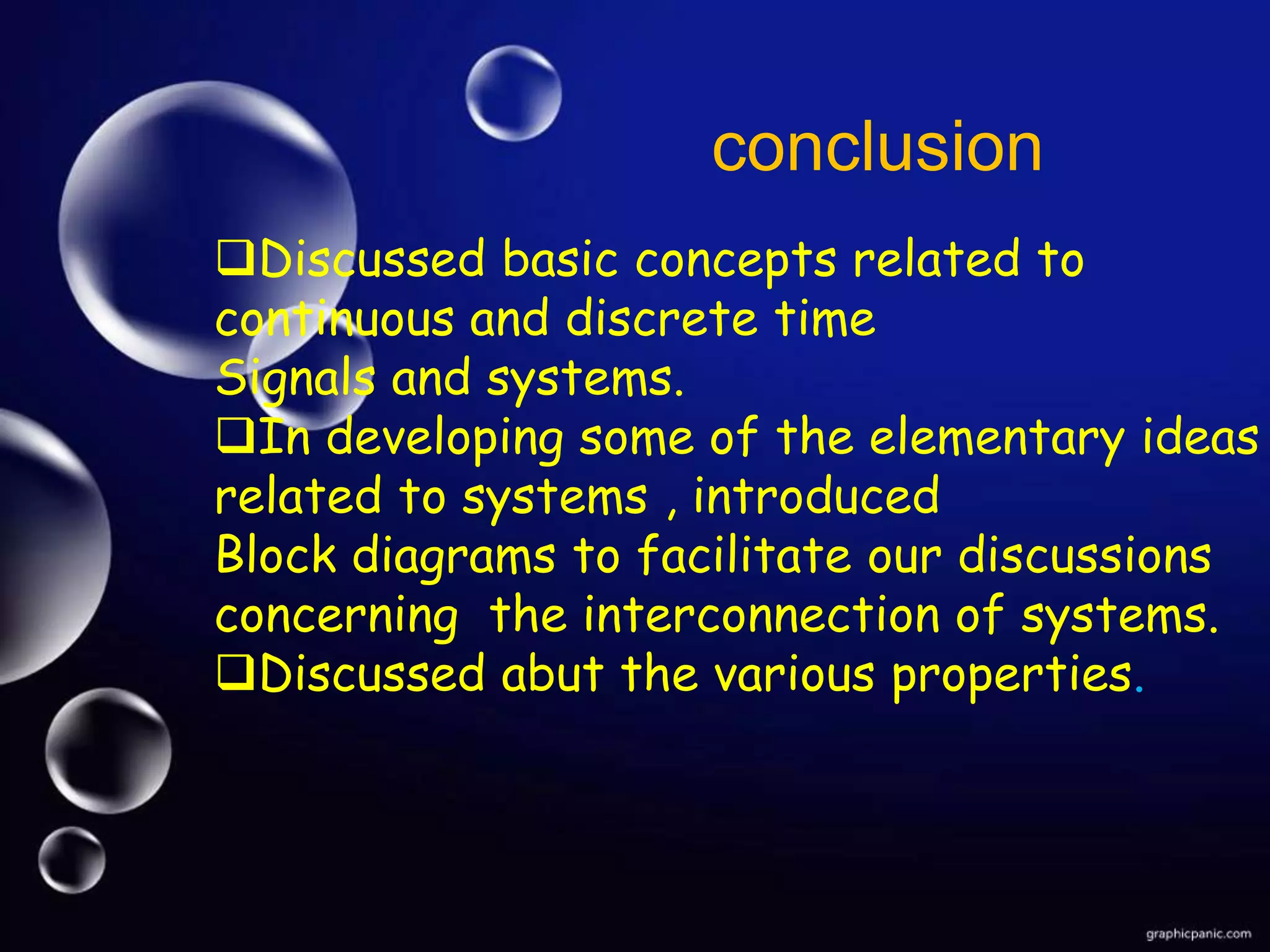 conclusion
Discussed basic concepts related to
continuous and discrete time
Signals and systems.
In developing some of the elementary ideas
related to systems , introduced
Block diagrams to facilitate our discussions
concerning the interconnection of systems.
Discussed abut the various properties.
 