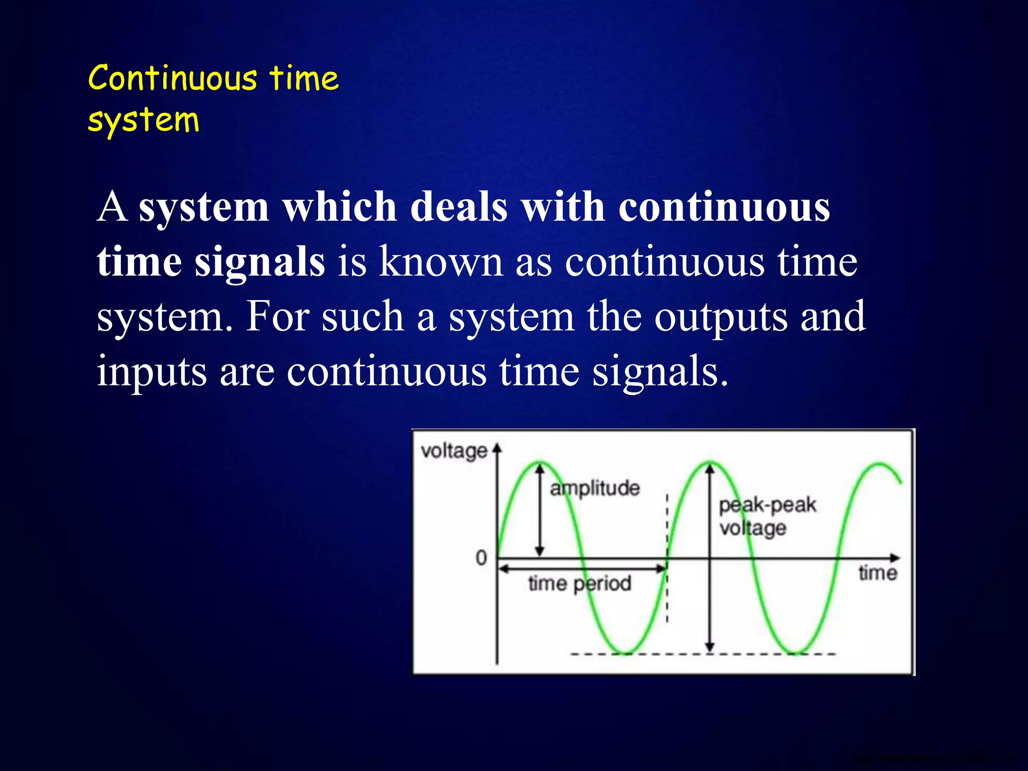 Continuous time
system
A system which deals with continuous
time signals is known as continuous time
system. For such a system the outputs and
inputs are continuous time signals.
 