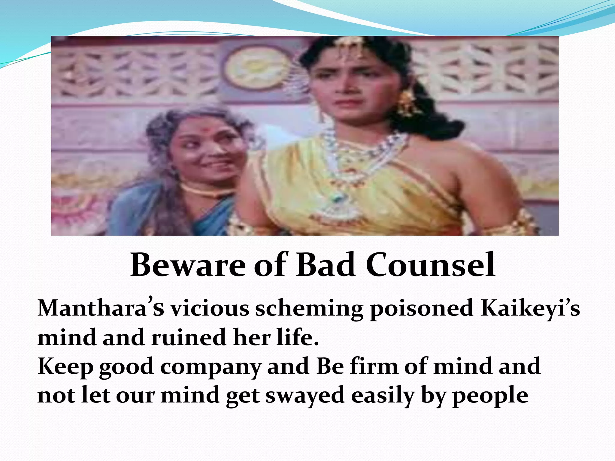 Beware of Bad Counsel
Manthara’s vicious scheming poisoned Kaikeyi’s
mind and ruined her life.
Keep good company and Be firm of mind and
not let our mind get swayed easily by people
 