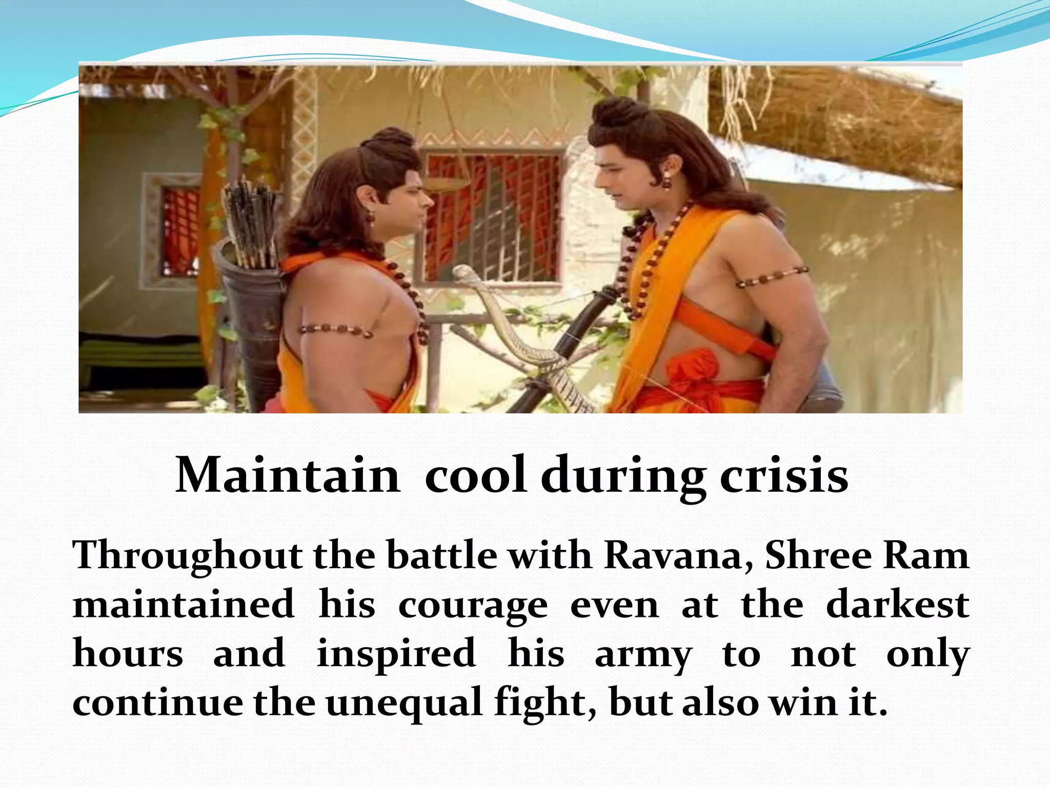 Maintain cool during crisis
Throughout the battle with Ravana, Shree Ram
maintained his courage even at the darkest
hours and inspired his army to not only
continue the unequal fight, but also win it.
 