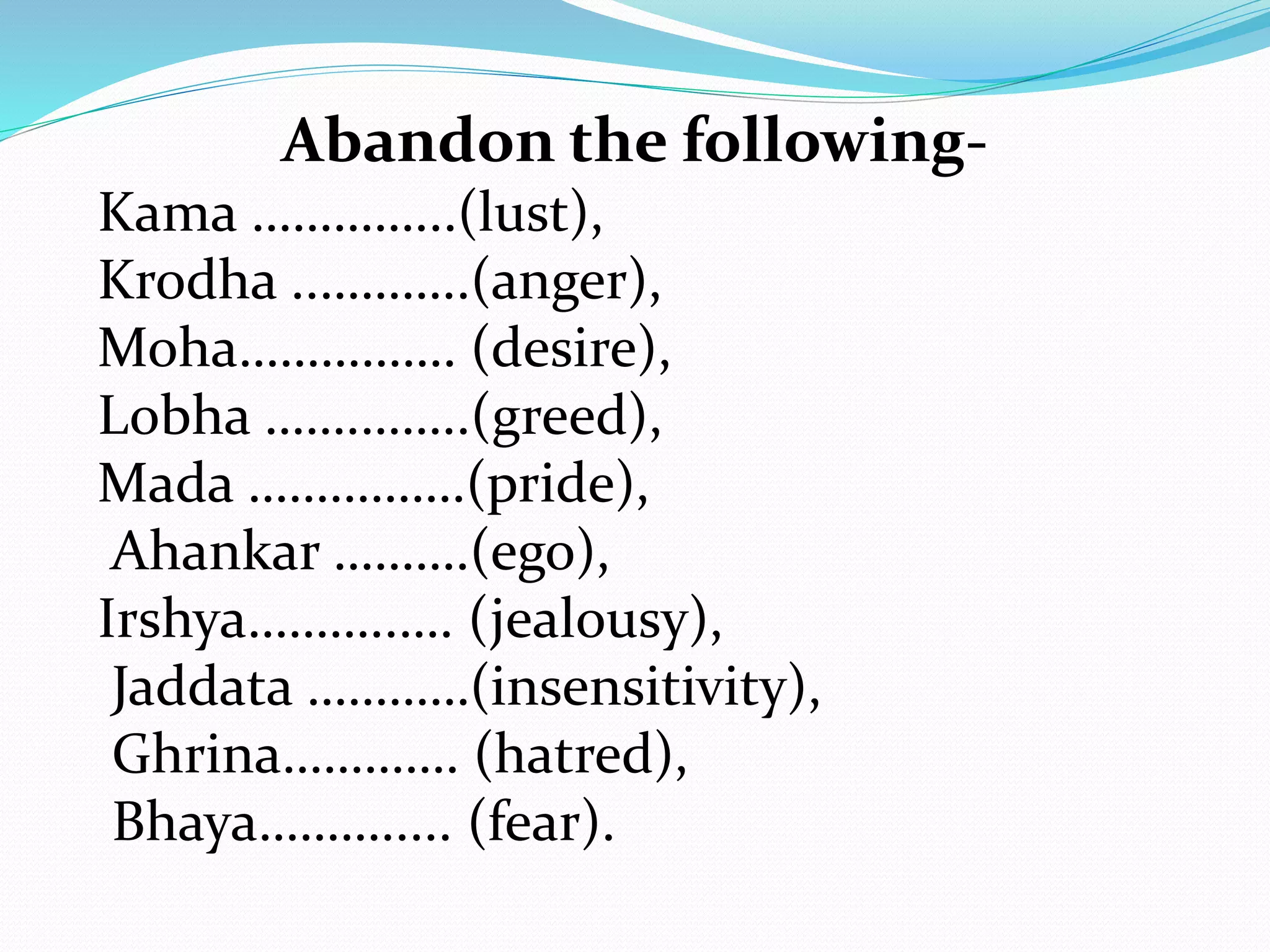 Abandon the following-
Kama …………...(lust),
Krodha ..………..(anger),
Moha……………. (desire),
Lobha …….……..(greed),
Mada …………….(pride),
Ahankar ……….(ego),
Irshya………..…. (jealousy),
Jaddata …………(insensitivity),
Ghrina…………. (hatred),
Bhaya………..... (fear).
 