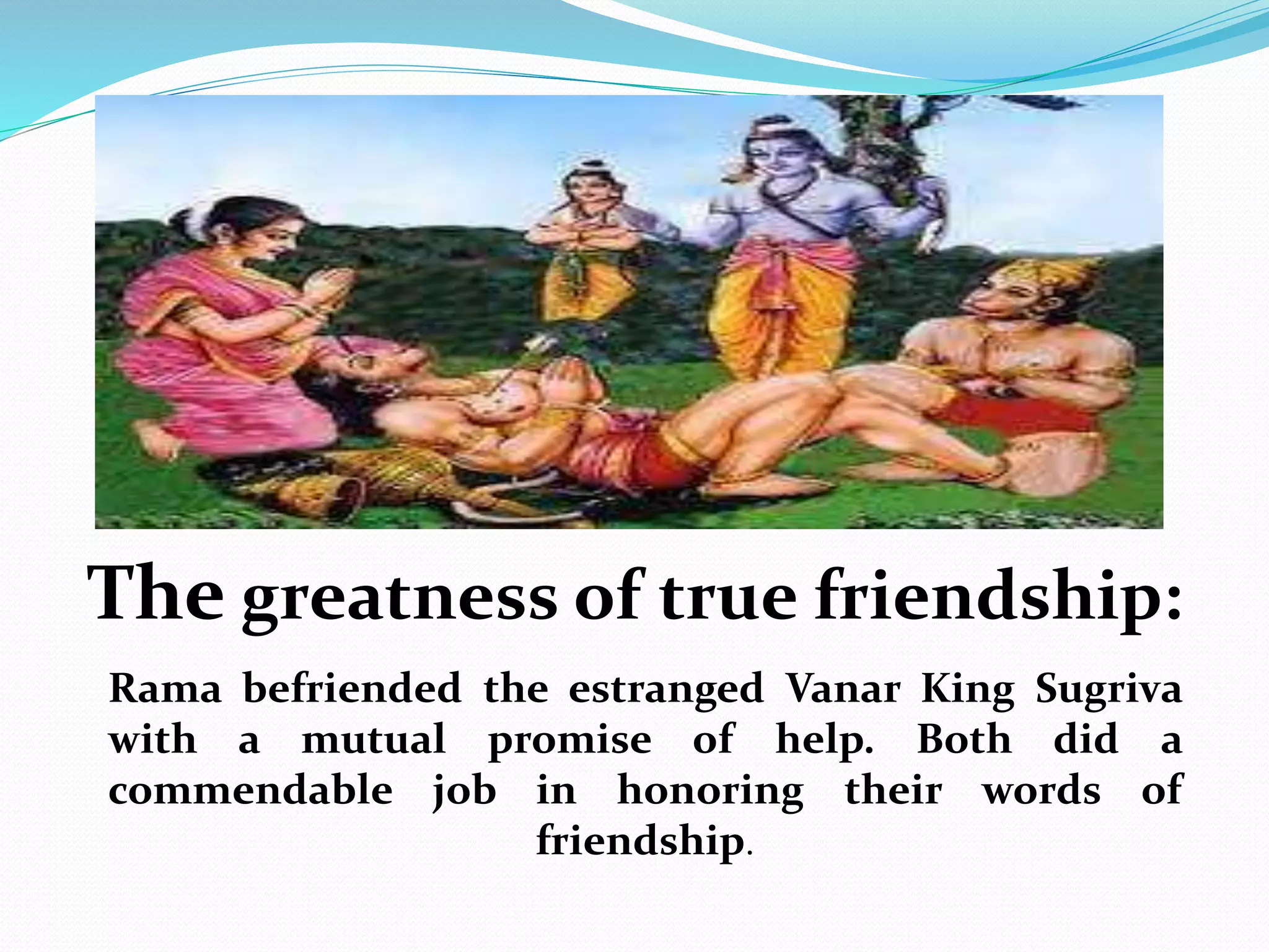 The greatness of true friendship:
Rama befriended the estranged Vanar King Sugriva
with a mutual promise of help. Both did a
commendable job in honoring their words of
friendship.
 