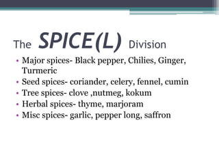 The SPICE(L) Division
• Major spices- Black pepper, Chilies, Ginger,
Turmeric
• Seed spices- coriander, celery, fennel, cumin
• Tree spices- clove ,nutmeg, kokum
• Herbal spices- thyme, marjoram
• Misc spices- garlic, pepper long, saffron
 