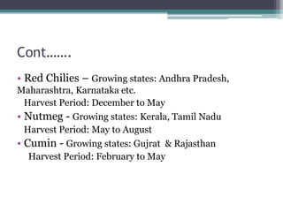 Cont…….
• Red Chilies – Growing states: Andhra Pradesh,
Maharashtra, Karnataka etc.
Harvest Period: December to May
• Nutmeg - Growing states: Kerala, Tamil Nadu
Harvest Period: May to August
• Cumin - Growing states: Gujrat & Rajasthan
Harvest Period: February to May
 