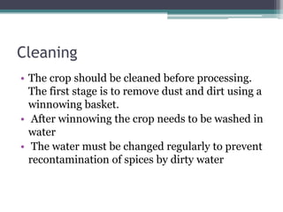 Cleaning
• The crop should be cleaned before processing.
The first stage is to remove dust and dirt using a
winnowing basket.
• After winnowing the crop needs to be washed in
water
• The water must be changed regularly to prevent
recontamination of spices by dirty water
 