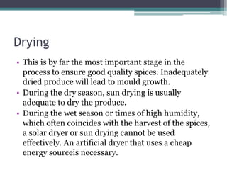 Drying
• This is by far the most important stage in the
process to ensure good quality spices. Inadequately
dried produce will lead to mould growth.
• During the dry season, sun drying is usually
adequate to dry the produce.
• During the wet season or times of high humidity,
which often coincides with the harvest of the spices,
a solar dryer or sun drying cannot be used
effectively. An artificial dryer that uses a cheap
energy sourceis necessary.
 
