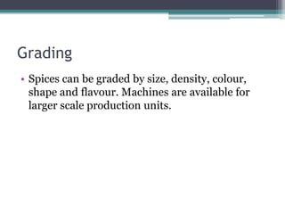 Grading
• Spices can be graded by size, density, colour,
shape and flavour. Machines are available for
larger scale production units.
 