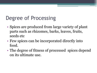 Degree of Processing
• Spices are produced from large variety of plant
parts such as rhizomes, barks, leaves, fruits,
seeds etc
• Few spices can be incorporated directly into
food.
• The degree of fitness of processed spices depend
on its ultimate use.
 