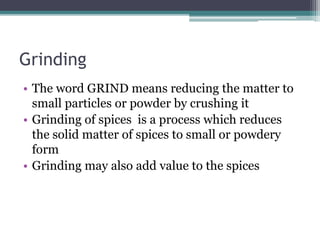 Grinding
• The word GRIND means reducing the matter to
small particles or powder by crushing it
• Grinding of spices is a process which reduces
the solid matter of spices to small or powdery
form
• Grinding may also add value to the spices
 