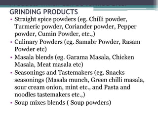 Products which can be formed after
GRINDING PRODUCTS
• Straight spice powders (eg. Chilli powder,
Turmeric powder, Coriander powder, Pepper
powder, Cumin Powder, etc.,)
• Culinary Powders (eg. Samabr Powder, Rasam
Powder etc)
• Masala blends (eg. Garama Masala, Chicken
Masala, Meat masala etc)
• Seasonings and Tastemakers (eg. Snacks
seasonings (Masala munch, Green chilli masala,
sour cream onion, mint etc., and Pasta and
noodles tastemakers etc.,)
• Soup mixes blends ( Soup powders)
 