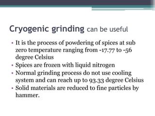 Cryogenic grinding can be useful
• It is the process of powdering of spices at sub
zero temperature ranging from -17.77 to -56
degree Celsius
• Spices are frozen with liquid nitrogen
• Normal grinding process do not use cooling
system and can reach up to 93.33 degree Celsius
• Solid materials are reduced to fine particles by
hammer.
 