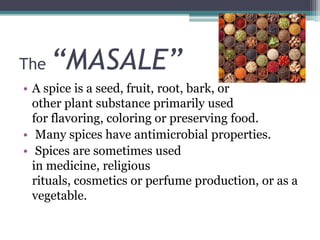 The “MASALE”
• A spice is a seed, fruit, root, bark, or
other plant substance primarily used
for flavoring, coloring or preserving food.
• Many spices have antimicrobial properties.
• Spices are sometimes used
in medicine, religious
rituals, cosmetics or perfume production, or as a
vegetable.
 