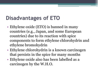 Disadvantages of ETO
• Ethylene oxide (ETO) is banned in many
countries (e.g., Japan, and some European
countries) due to its reaction with spice
components to form ethylene chlorohydrin and
ethylene bromohydrin
• Ethylene chlorohydrin is a known carcinogen
that persists in the spice for many months
• Ethylene oxide also has been labelled as a
carcinogen by the W.H.O.
 