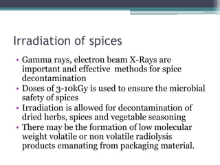 Irradiation of spices
• Gamma rays, electron beam X-Rays are
important and effective methods for spice
decontamination
• Doses of 3-10kGy is used to ensure the microbial
safety of spices
• Irradiation is allowed for decontamination of
dried herbs, spices and vegetable seasoning
• There may be the formation of low molecular
weight volatile or non volatile radiolysis
products emanating from packaging material.
 