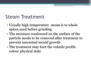 Steam Treatment
• Usually high temperature steam is to whole
spices used before grinding
• The moisture condensed on the surface of the
particle needs to be removed after treatment to
prevent unwanted mould growth
• The treatment may hurt the volatile profile
colour physical state
 