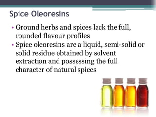 Spice Oleoresins
• Ground herbs and spices lack the full,
rounded flavour profiles
• Spice oleoresins are a liquid, semi-solid or
solid residue obtained by solvent
extraction and possessing the full
character of natural spices
 