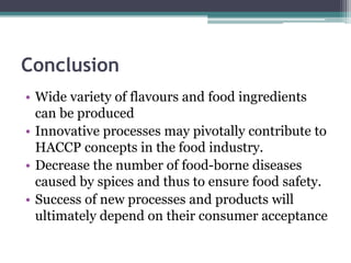 Conclusion
• Wide variety of flavours and food ingredients
can be produced
• Innovative processes may pivotally contribute to
HACCP concepts in the food industry.
• Decrease the number of food-borne diseases
caused by spices and thus to ensure food safety.
• Success of new processes and products will
ultimately depend on their consumer acceptance
 