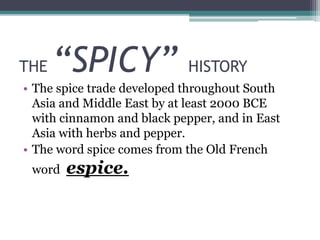 THE “SPICY” HISTORY
• The spice trade developed throughout South
Asia and Middle East by at least 2000 BCE
with cinnamon and black pepper, and in East
Asia with herbs and pepper.
• The word spice comes from the Old French
word espice.
 