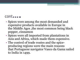 cont….
• Spices were among the most demanded and
expensive products available in Europe in
the Middle Ages ,the most common being black
pepper, cinnamon
• Spices were all imported from plantations in
Asia and Africa, which made them expensive.
• The control of trade routes and the spice-
producing regions were the main reasons
that Portuguese navigator Vasco da Gama sailed
to India in 1499.
 