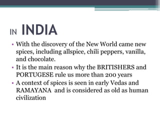 IN INDIA
• With the discovery of the New World came new
spices, including allspice, chili peppers, vanilla,
and chocolate.
• It is the main reason why the BRITISHERS and
PORTUGESE rule us more than 200 years
• A context of spices is seen in early Vedas and
RAMAYANA and is considered as old as human
civilization
 