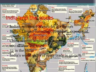 India and the spices
• Indian spices are known for it’s flavors
• India - Largest consumer, producer, exporter of
spices.
• China second largest producer
• 109 all over the word
• 52 in the India
• India’s world share of spice trade is 45-50%
 
