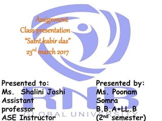 Assignment
Class presentation
“Saint kabir das”
23rd march 2017
Presented to:
Ms. Shalini Joshi
Assistant
professor
ASE Instructor
Presented by:
Ms. Poonam
Somra
B.B.A+LL.B
(2nd semester)
 