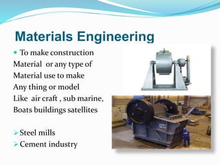Materials Engineering
 To make construction
Material or any type of
Material use to make
Any thing or model
Like air craft , sub marine,
Boats buildings satellites
Steel mills
Cement industry
 