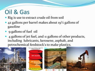 Oil & Gas
 Rig is use to extract crude oil from soil
 42 gallons per barrel makes about 19½ gallons of
gasoline
 9 gallons of fuel oil
 4 gallons of jet fuel, and 11 gallons of other products,
including lubricants, kerosene, asphalt, and
petrochemical feedstock's to make plastics.
 