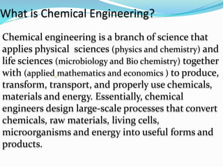 What is Chemical Engineering?
Chemical engineering is a branch of science that
applies physical sciences (physics and chemistry) and
life sciences (microbiology and Bio chemistry) together
with (applied mathematics and economics ) to produce,
transform, transport, and properly use chemicals,
materials and energy. Essentially, chemical
engineers design large-scale processes that convert
chemicals, raw materials, living cells,
microorganisms and energy into useful forms and
products.
 