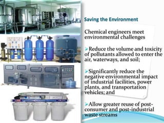 Saving the Environment
Chemical engineers meet
environmental challenges
Reduce the volume and toxicity
of pollutants allowed to enter the
air, waterways, and soil;
Significantly reduce the
negative environmental impact
of industrial facilities, power
plants, and transportation
vehicles; and
Allow greater reuse of post-
consumer and post-industrial
waste streams
 