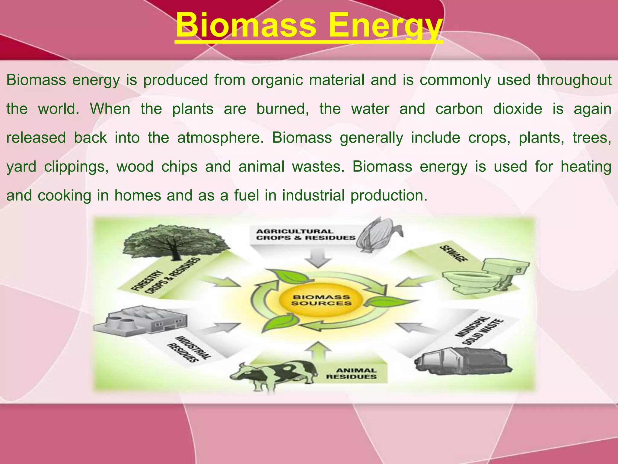 Biomass Energy
Biomass energy is produced from organic material and is commonly used throughout
the world. When the plants are burned, the water and carbon dioxide is again
released back into the atmosphere. Biomass generally include crops, plants, trees,
yard clippings, wood chips and animal wastes. Biomass energy is used for heating
and cooking in homes and as a fuel in industrial production.
 