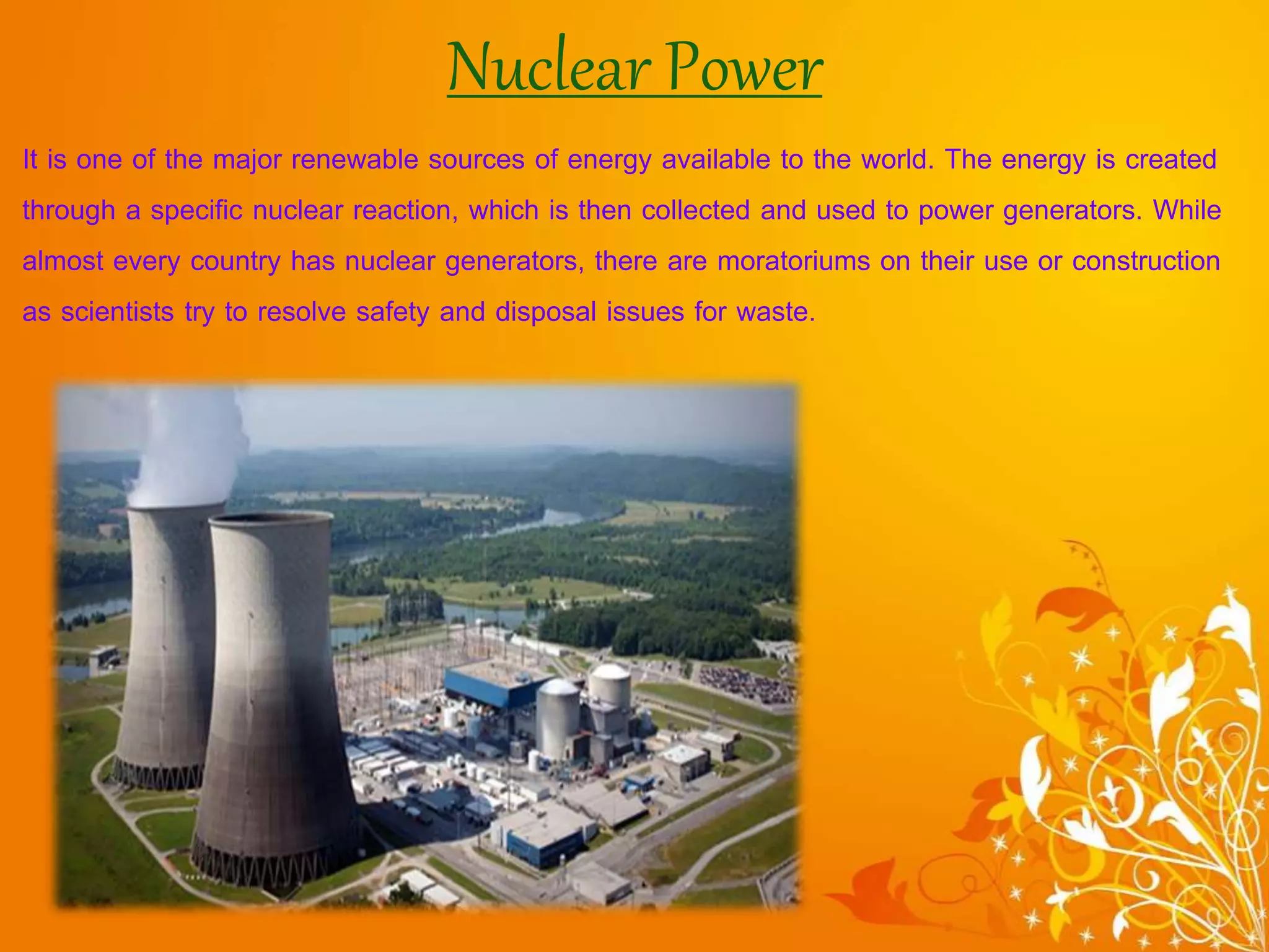 Nuclear Power
It is one of the major renewable sources of energy available to the world. The energy is created
through a specific nuclear reaction, which is then collected and used to power generators. While
almost every country has nuclear generators, there are moratoriums on their use or construction
as scientists try to resolve safety and disposal issues for waste.
 