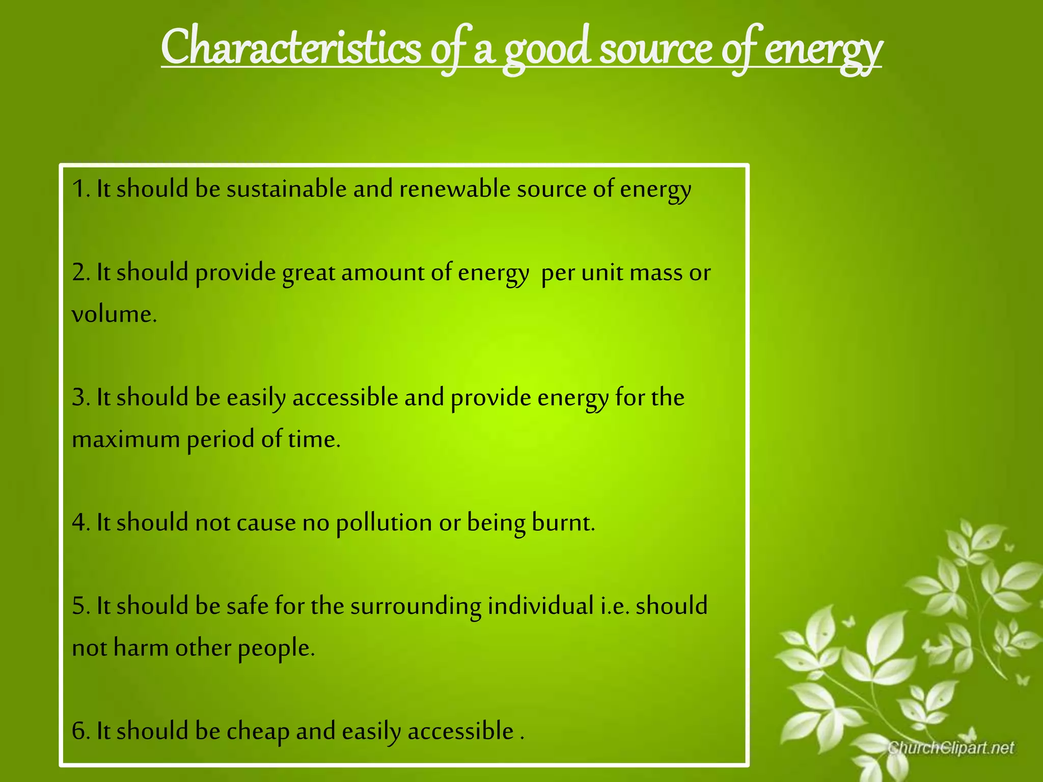 Characteristics of a good source of energy
1. It should be sustainable and renewable source ofenergy
2. It should providegreat amount of energy per unit mass or
volume.
3. Itshould be easily accessible andprovide energy forthe
maximum period of time.
4. It should not cause no pollution orbeing burnt.
5. Itshould be safe for the surrounding individual i.e.should
not harm other people.
6. It should be cheap andeasily accessible .
 