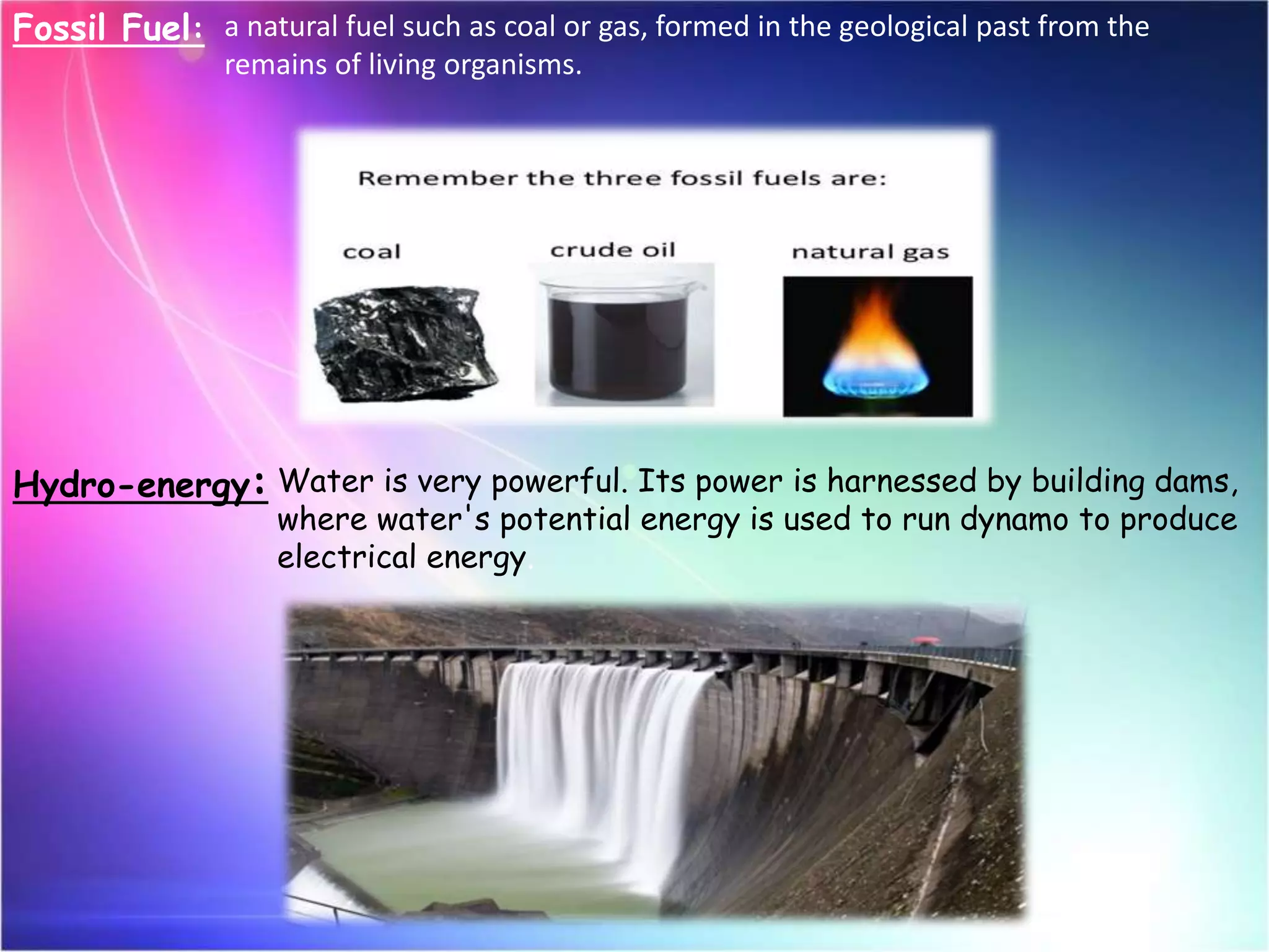 Fossil Fuel: a natural fuel such as coal or gas, formed in the geological past from the
remains of living organisms.
Hydro-energy: Water is very powerful. Its power is harnessed by building dams,
where water's potential energy is used to run dynamo to produce
electrical energy.
 