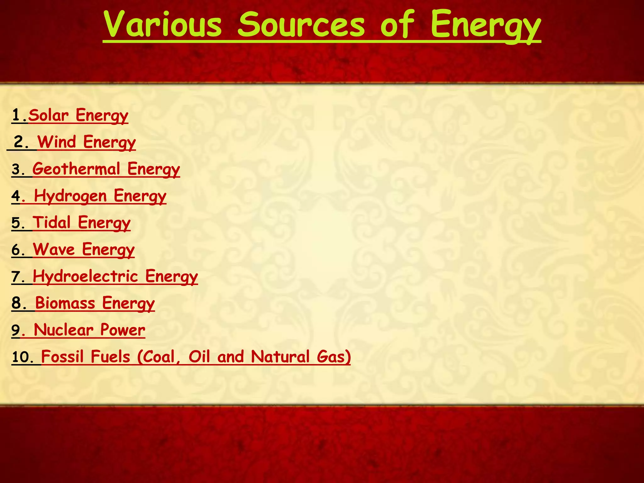 Various Sources of Energy
1.Solar Energy
2. Wind Energy
3. Geothermal Energy
4. Hydrogen Energy
5. Tidal Energy
6. Wave Energy
8. Biomass Energy
9. Nuclear Power
10. Fossil Fuels (Coal, Oil and Natural Gas)
7. Hydroelectric Energy
 