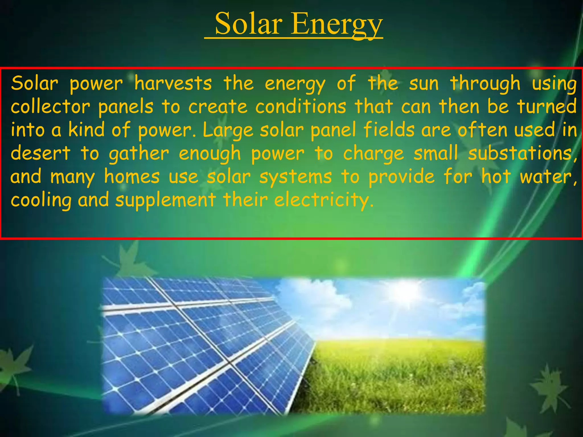 Solar Energy
Solar power harvests the energy of the sun through using
collector panels to create conditions that can then be turned
into a kind of power. Large solar panel fields are often used in
desert to gather enough power to charge small substations,
and many homes use solar systems to provide for hot water,
cooling and supplement their electricity.
 