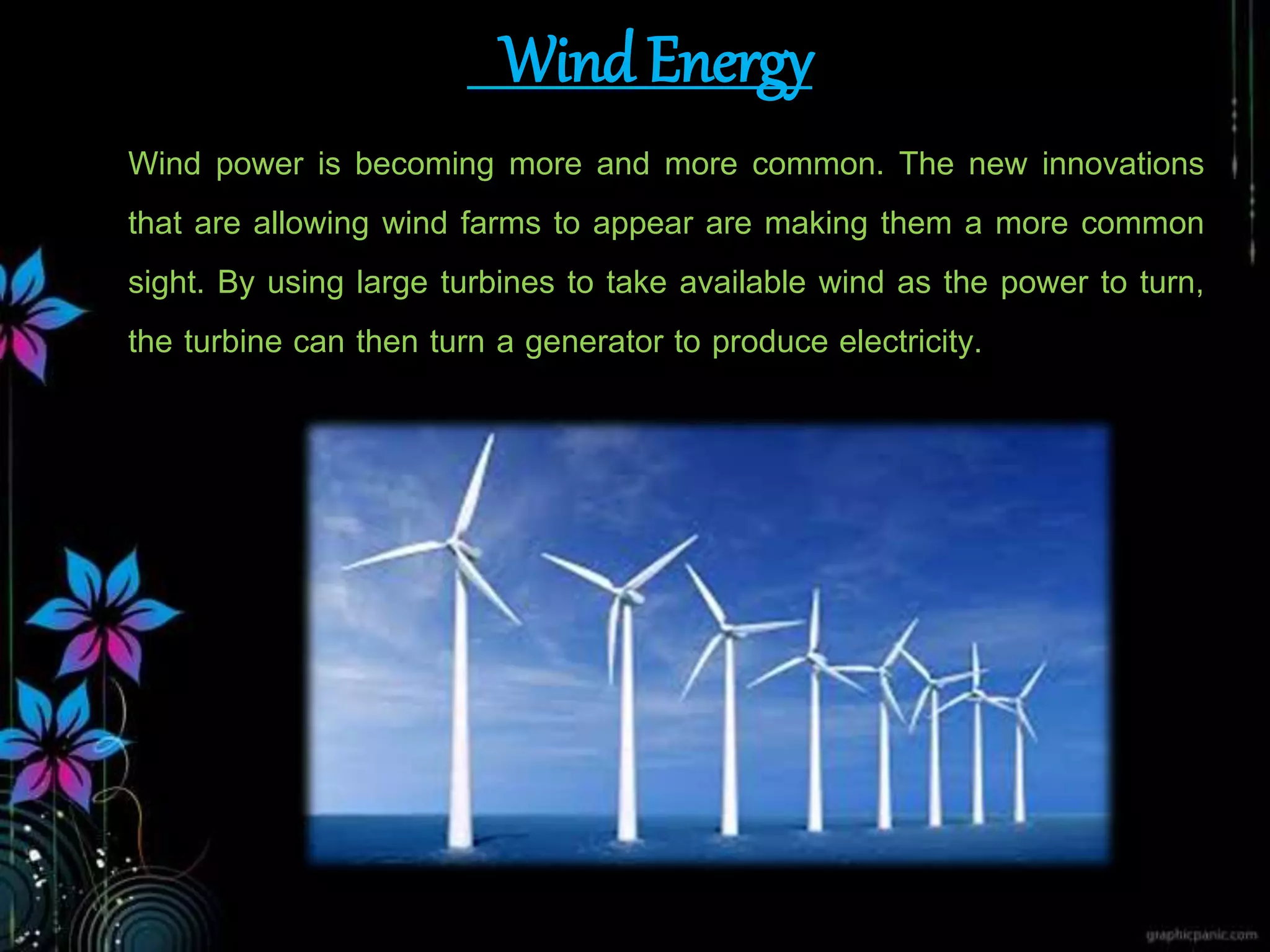 Wind Energy
Wind power is becoming more and more common. The new innovations
that are allowing wind farms to appear are making them a more common
sight. By using large turbines to take available wind as the power to turn,
the turbine can then turn a generator to produce electricity.
 