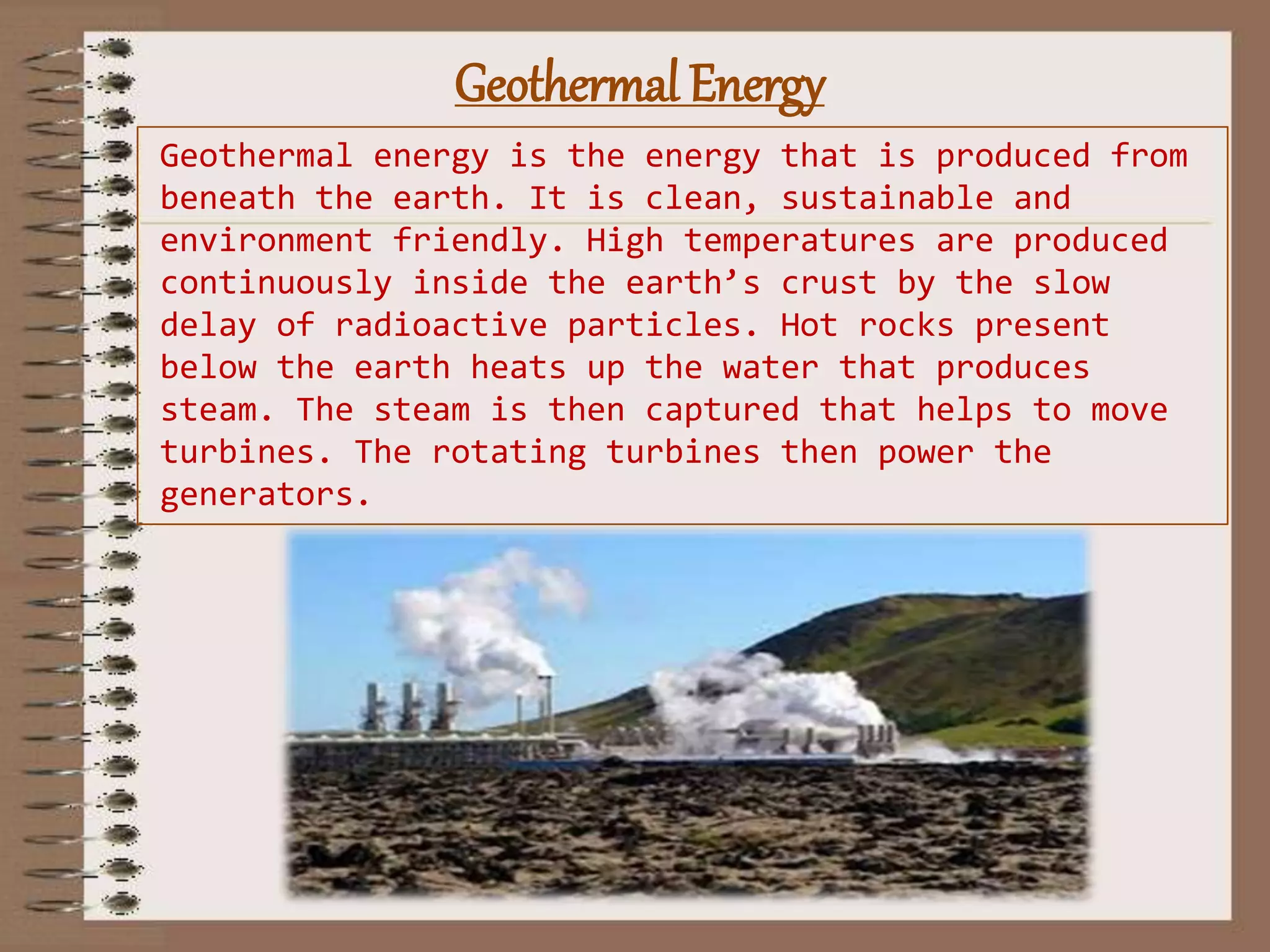 Geothermal Energy
Geothermal energy is the energy that is produced from
beneath the earth. It is clean, sustainable and
environment friendly. High temperatures are produced
continuously inside the earth’s crust by the slow
delay of radioactive particles. Hot rocks present
below the earth heats up the water that produces
steam. The steam is then captured that helps to move
turbines. The rotating turbines then power the
generators.
 