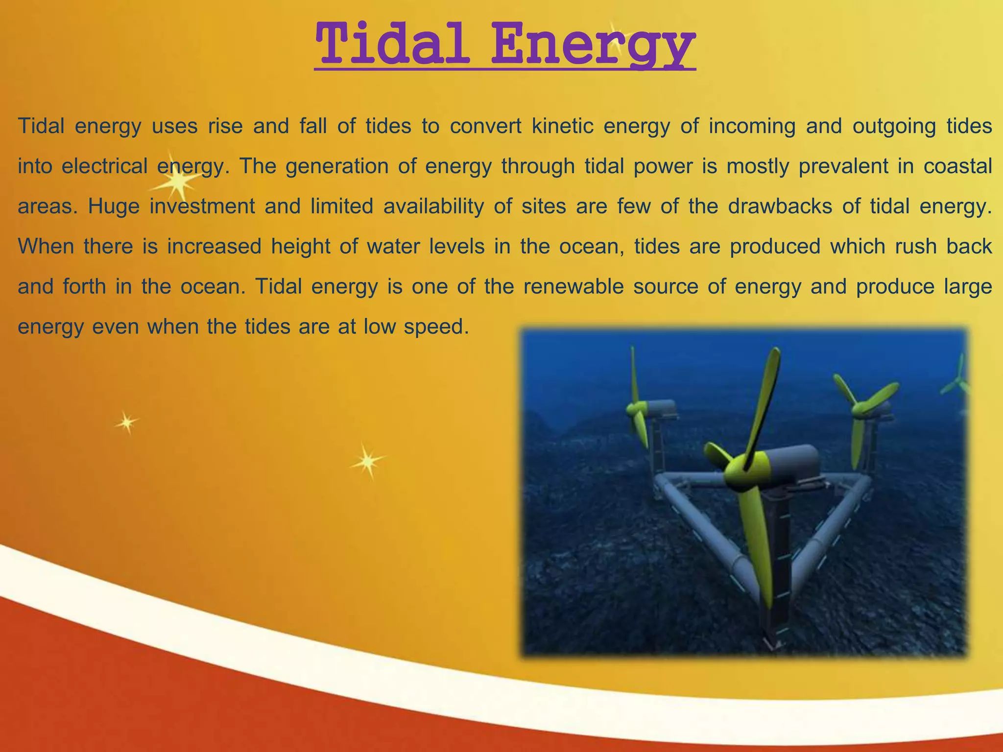 Tidal Energy
Tidal energy uses rise and fall of tides to convert kinetic energy of incoming and outgoing tides
into electrical energy. The generation of energy through tidal power is mostly prevalent in coastal
areas. Huge investment and limited availability of sites are few of the drawbacks of tidal energy.
When there is increased height of water levels in the ocean, tides are produced which rush back
and forth in the ocean. Tidal energy is one of the renewable source of energy and produce large
energy even when the tides are at low speed.
 